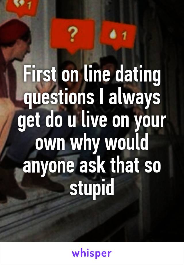 First on line dating questions I always get do u live on your own why would anyone ask that so stupid