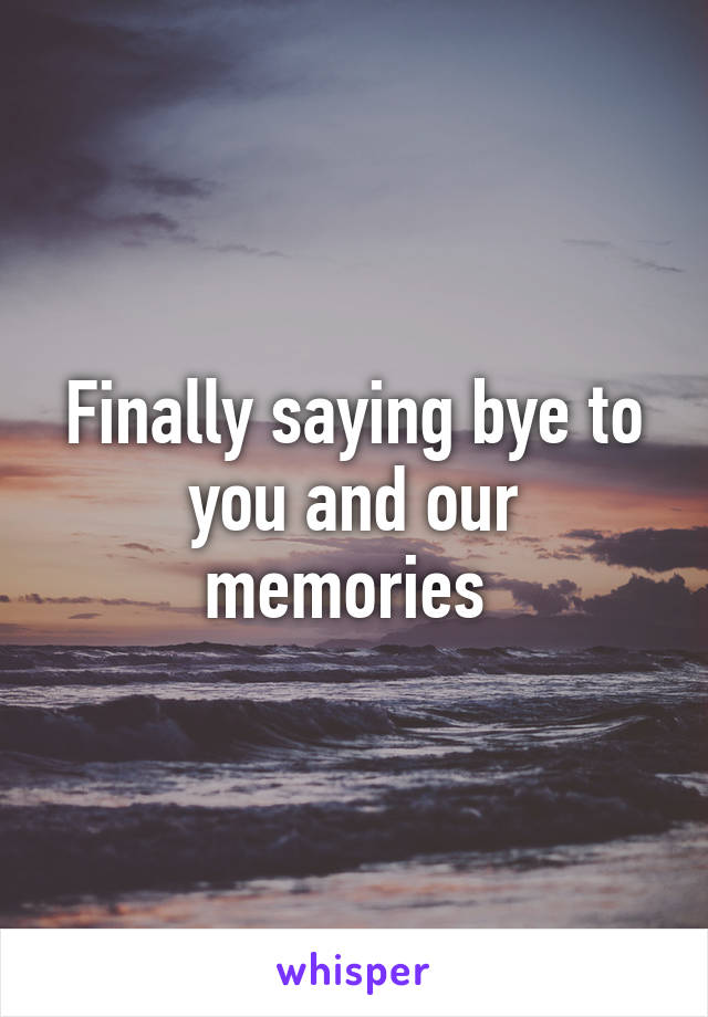 Finally saying bye to you and our memories 