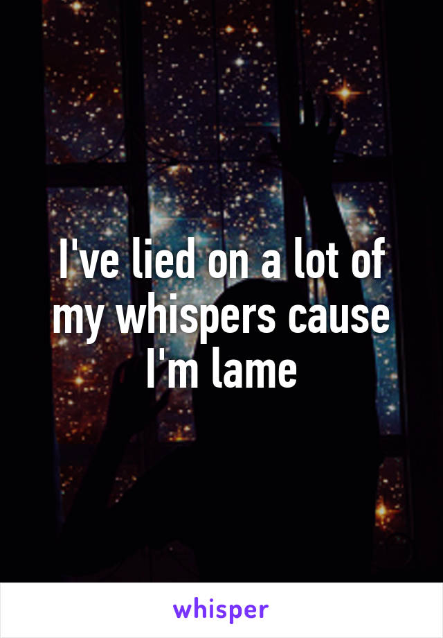 I've lied on a lot of my whispers cause I'm lame