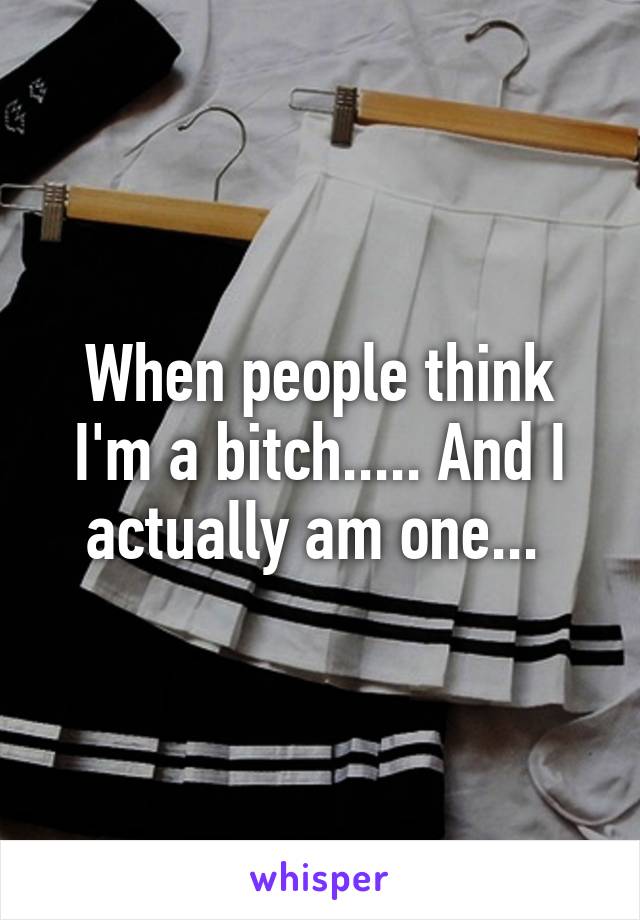 When people think I'm a bitch..... And I actually am one... 