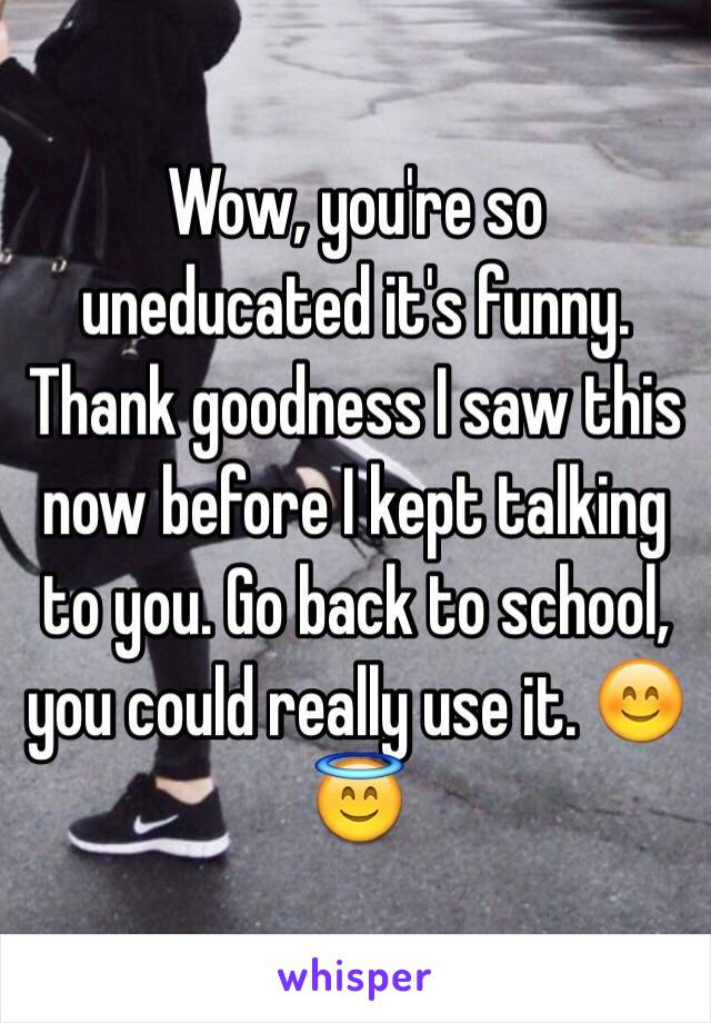 Wow, you're so uneducated it's funny. Thank goodness I saw this now before I kept talking to you. Go back to school, you could really use it. 😊😇