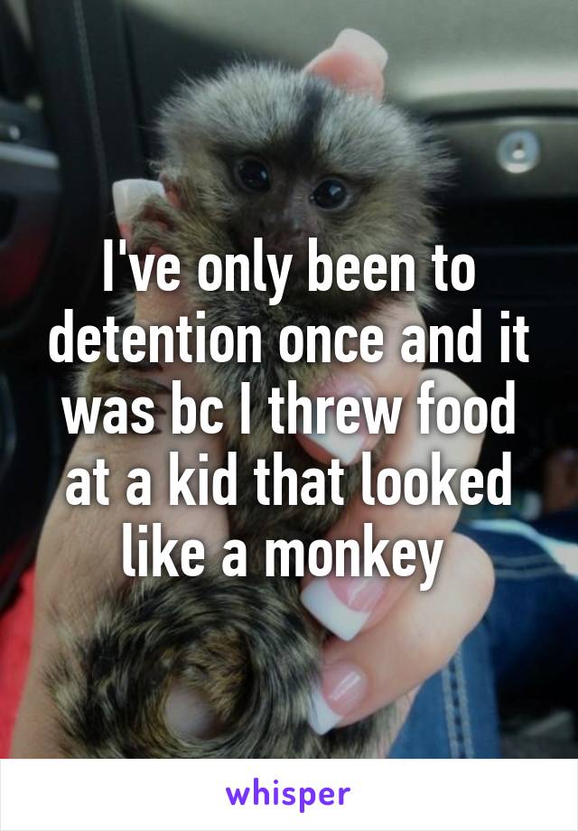 I've only been to detention once and it was bc I threw food at a kid that looked like a monkey 