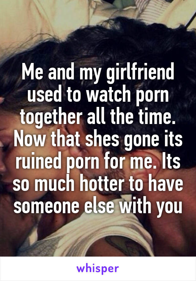 Me and my girlfriend used to watch porn together all the time. Now that shes gone its ruined porn for me. Its so much hotter to have someone else with you