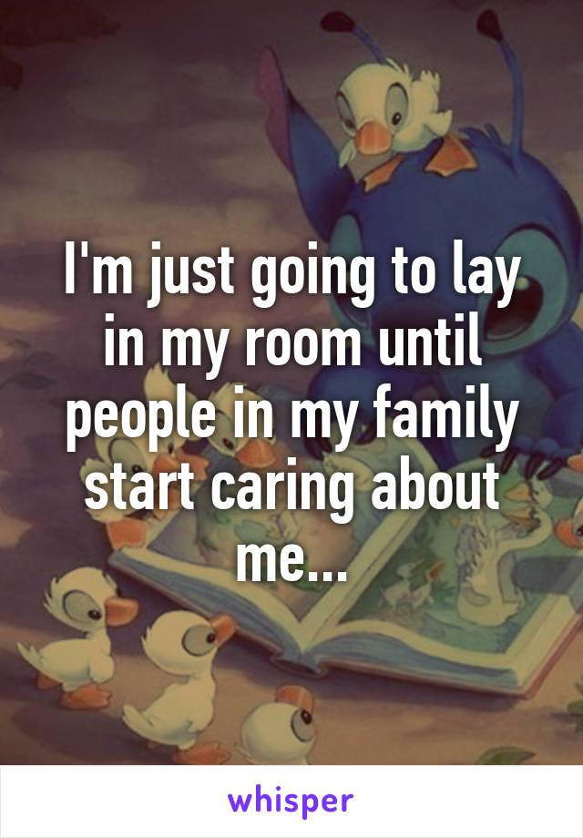 I'm just going to lay in my room until people in my family start caring about me...