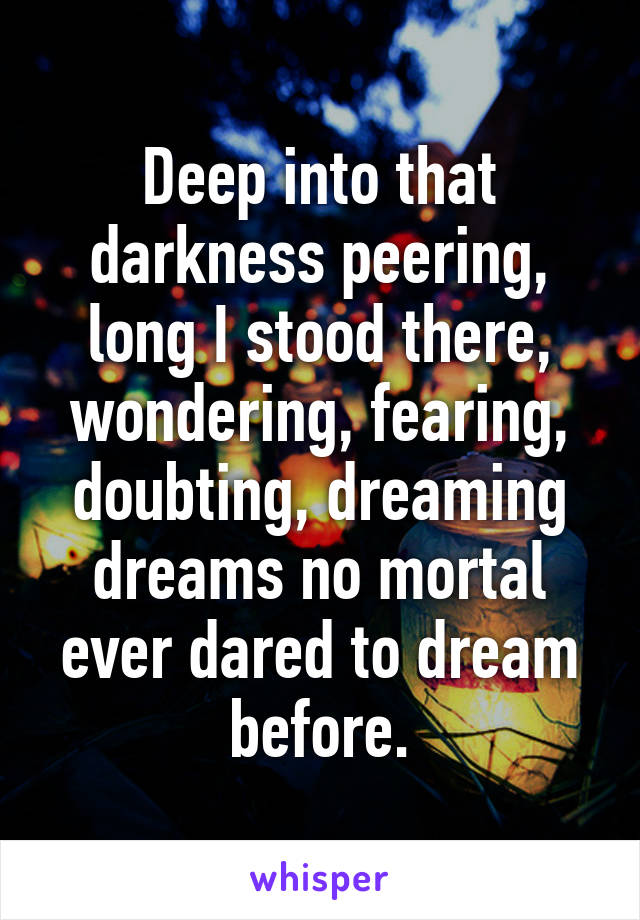 Deep into that darkness peering, long I stood there, wondering, fearing, doubting, dreaming dreams no mortal ever dared to dream before.