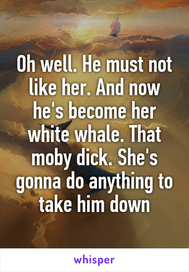 Oh well. He must not like her. And now he's become her white whale. That moby dick. She's gonna do anything to take him down