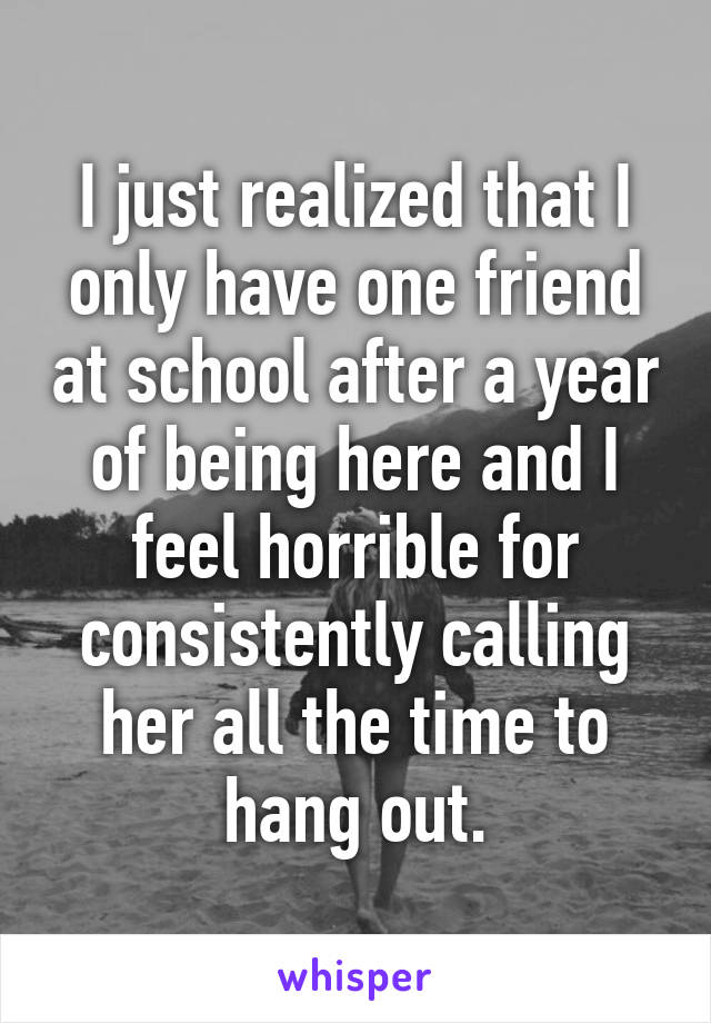 I just realized that I only have one friend at school after a year of being here and I feel horrible for consistently calling her all the time to hang out.