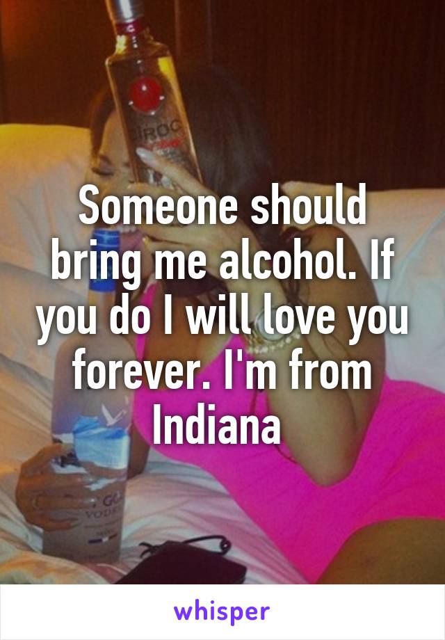 Someone should bring me alcohol. If you do I will love you forever. I'm from Indiana 