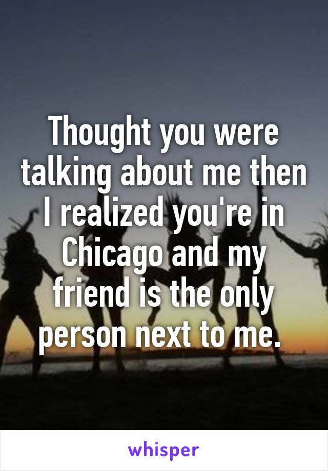 Thought you were talking about me then I realized you're in Chicago and my friend is the only person next to me. 