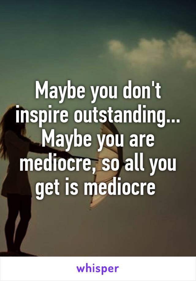 Maybe you don't inspire outstanding... Maybe you are mediocre, so all you get is mediocre 