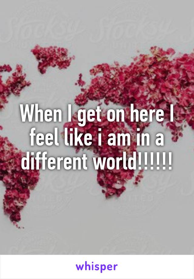 When I get on here I feel like i am in a different world!!!!!!