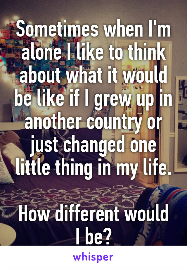 Sometimes when I'm alone I like to think about what it would be like if I grew up in another country or just changed one little thing in my life.

How different would I be?