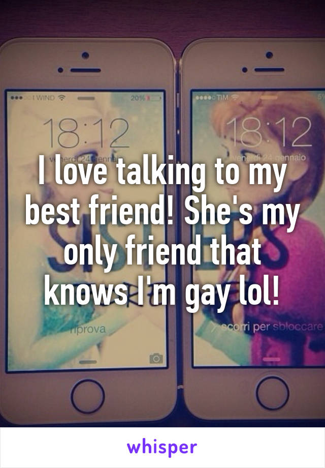 I love talking to my best friend! She's my only friend that knows I'm gay lol!