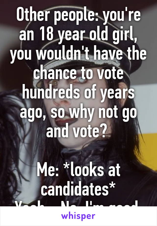 Other people: you're an 18 year old girl, you wouldn't have the chance to vote hundreds of years ago, so why not go and vote? 

Me: *looks at candidates*
Yeah... No, I'm good 