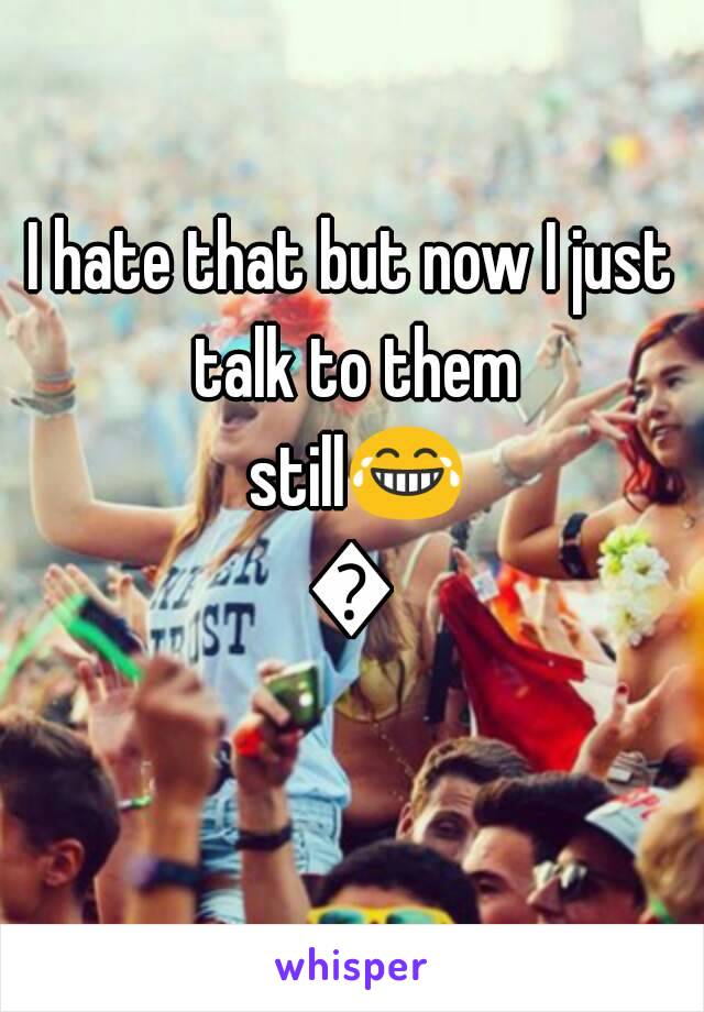 I hate that but now I just talk to them still😂😂