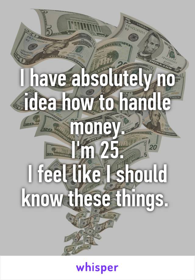 I have absolutely no idea how to handle money.
 I'm 25. 
I feel like I should know these things. 