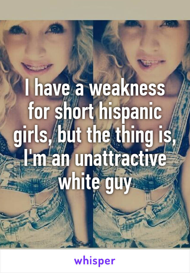 I have a weakness for short hispanic girls, but the thing is, I'm an unattractive white guy