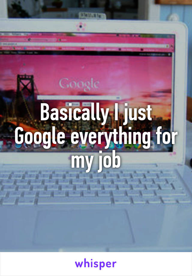 Basically I just Google everything for my job