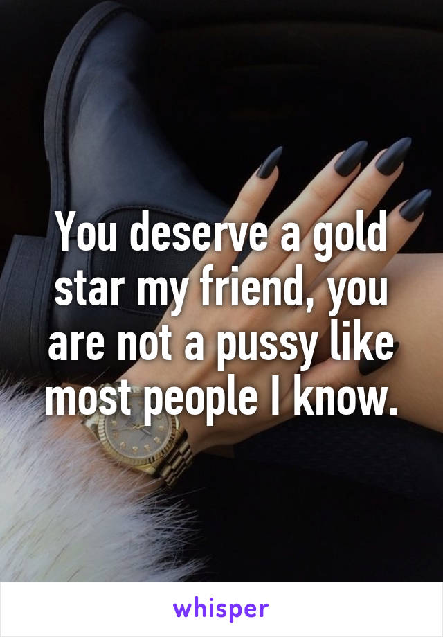 You deserve a gold star my friend, you are not a pussy like most people I know.
