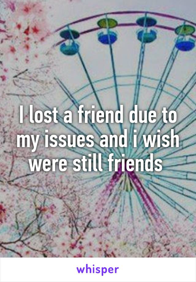 I lost a friend due to my issues and i wish were still friends 