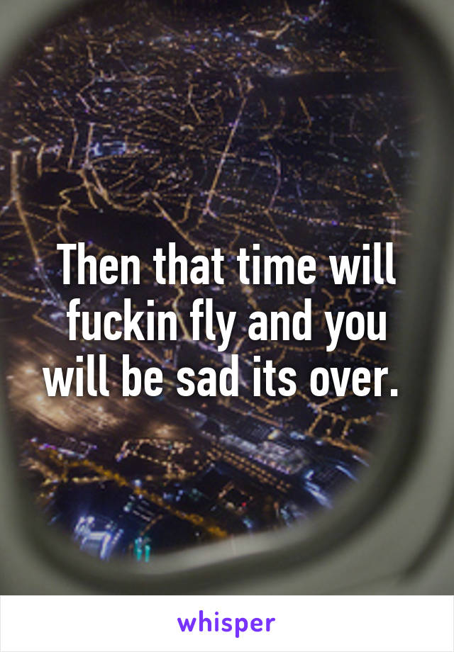 Then that time will fuckin fly and you will be sad its over. 