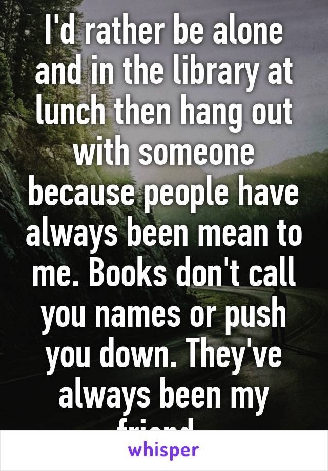 I'd rather be alone and in the library at lunch then hang out with someone because people have always been mean to me. Books don't call you names or push you down. They've always been my friend. 