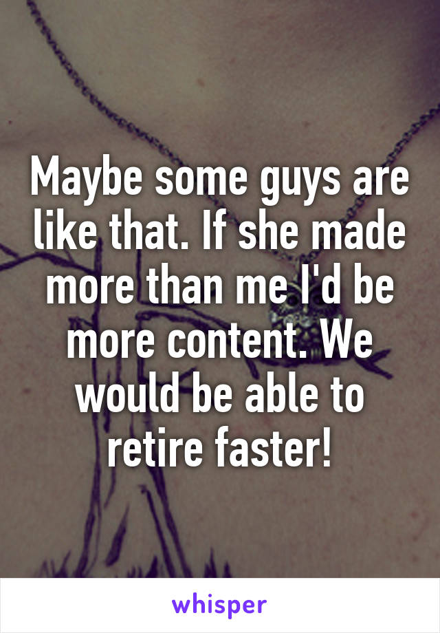 Maybe some guys are like that. If she made more than me I'd be more content. We would be able to retire faster!