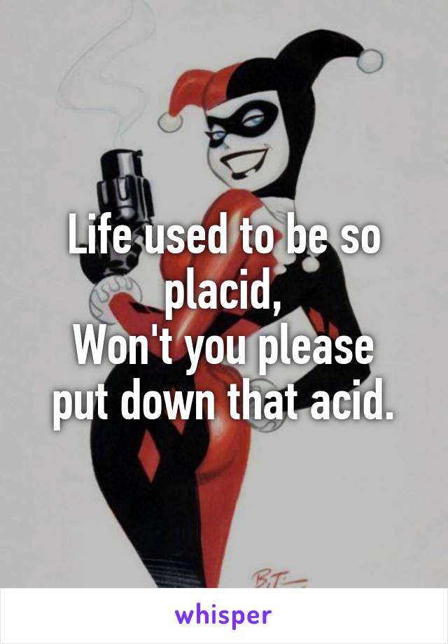 Life used to be so placid,
Won't you please put down that acid.