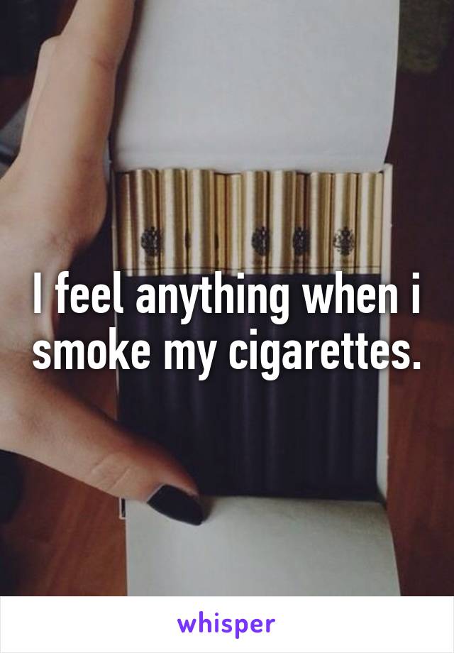 I feel anything when i smoke my cigarettes.