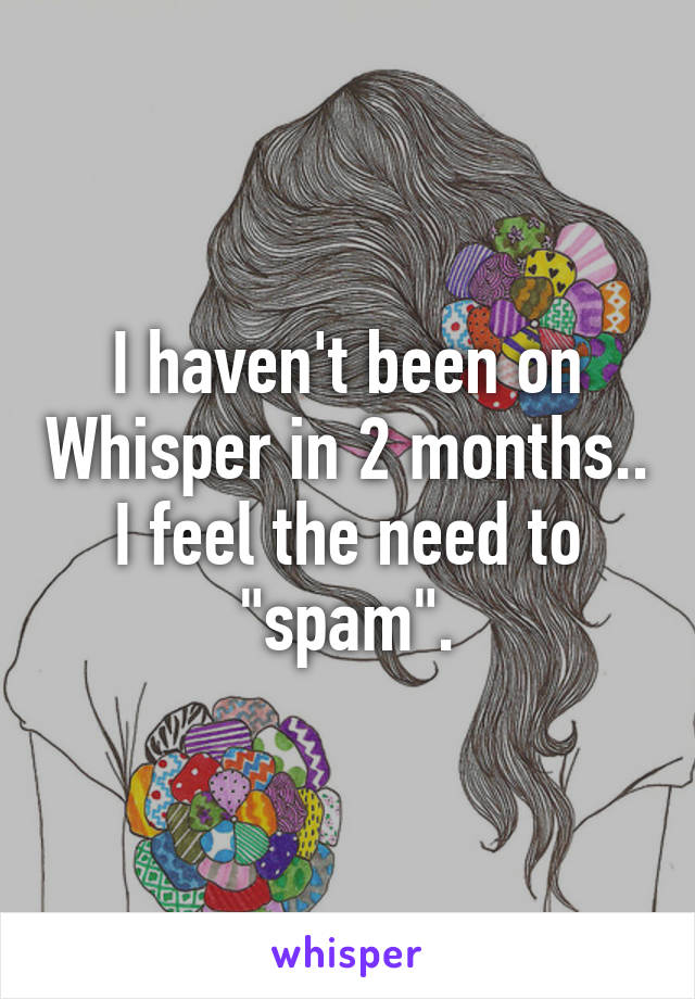 I haven't been on Whisper in 2 months.. I feel the need to "spam".