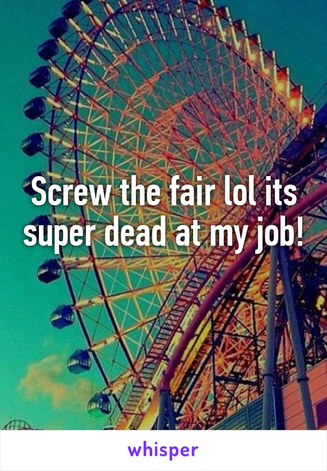 Screw the fair lol its super dead at my job! 