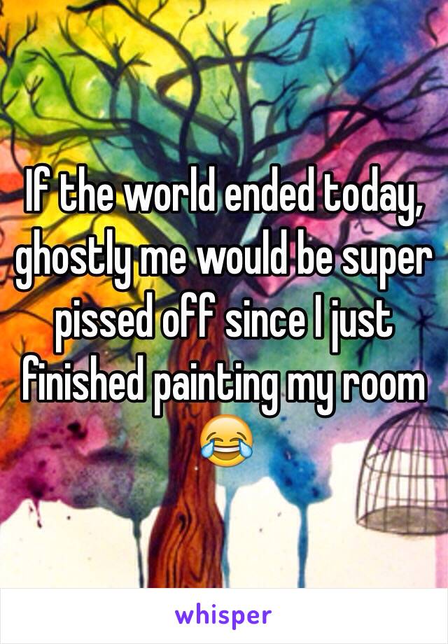 If the world ended today, ghostly me would be super pissed off since I just finished painting my room 😂