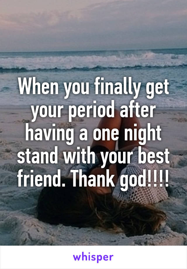 When you finally get your period after having a one night stand with your best friend. Thank god!!!!