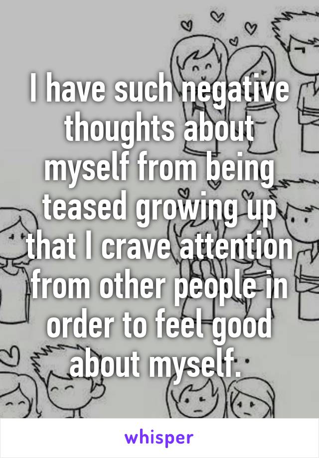 I have such negative thoughts about myself from being teased growing up that I crave attention from other people in order to feel good about myself. 