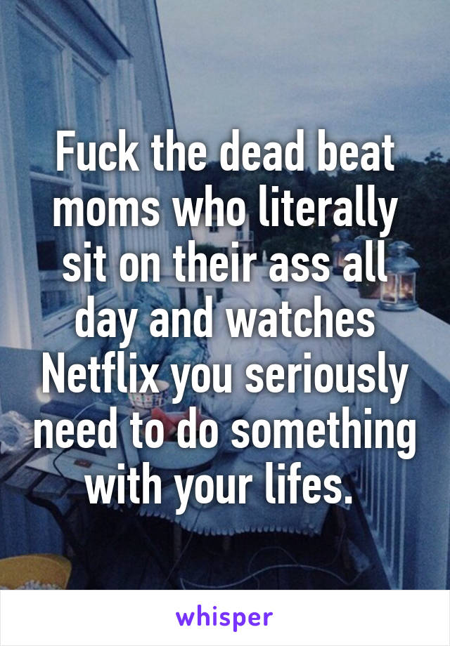 Fuck the dead beat moms who literally sit on their ass all day and watches Netflix you seriously need to do something with your lifes. 