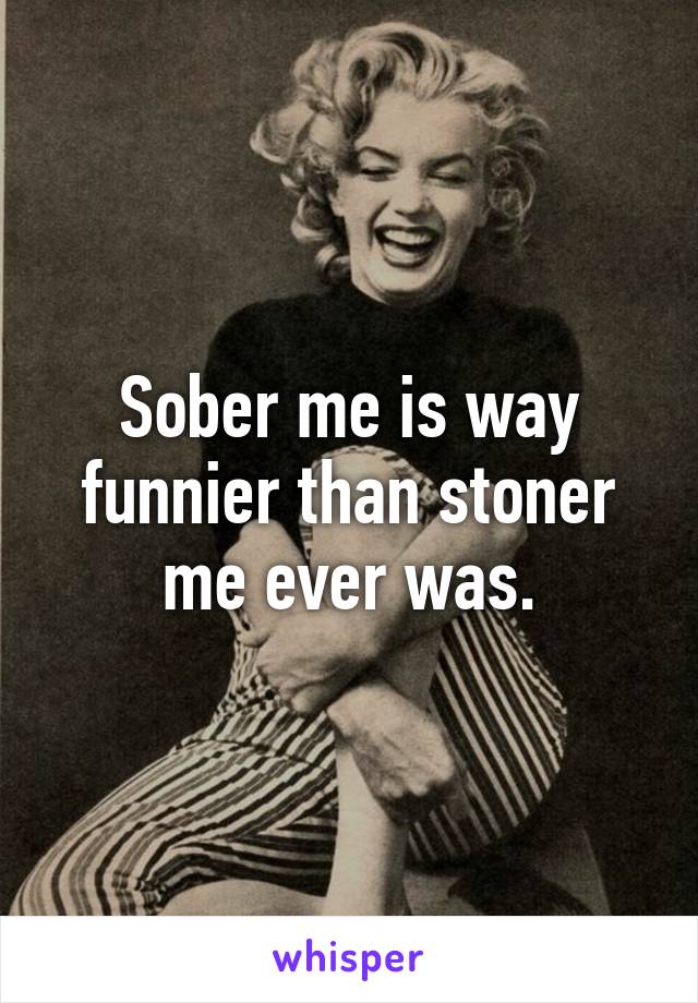 Sober me is way funnier than stoner me ever was.