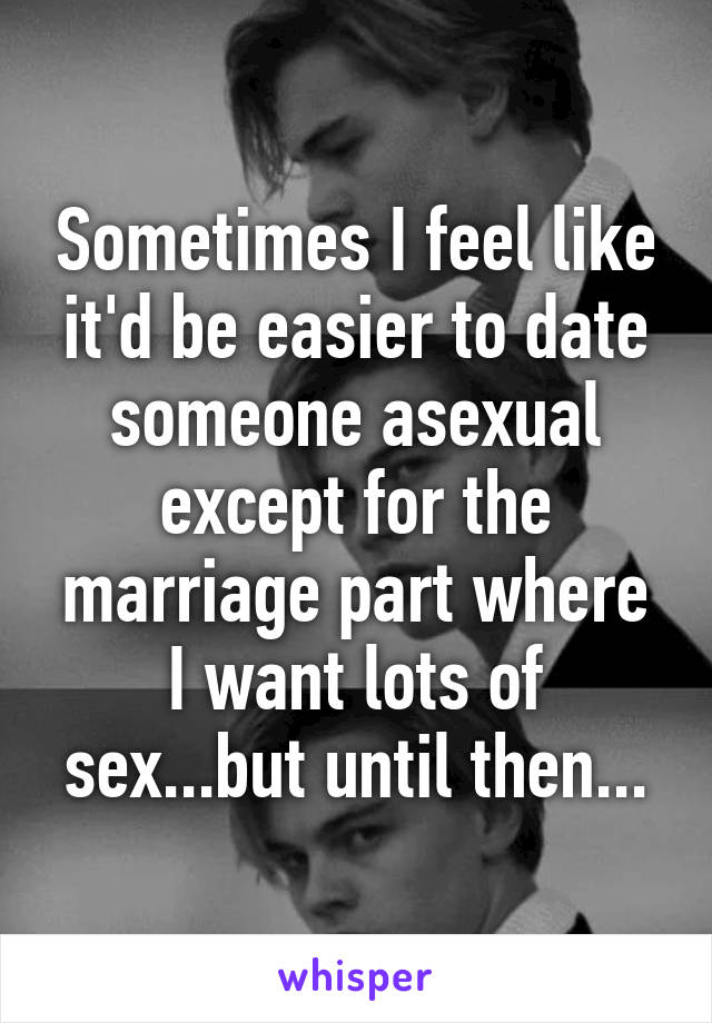 Sometimes I feel like it'd be easier to date someone asexual except for the marriage part where I want lots of sex...but until then...