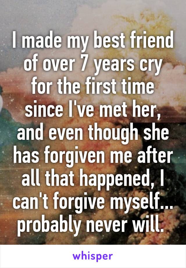 I made my best friend of over 7 years cry for the first time since I've met her, and even though she has forgiven me after all that happened, I can't forgive myself... probably never will. 