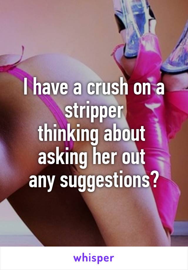 I have a crush on a stripper
thinking about 
asking her out 
any suggestions?