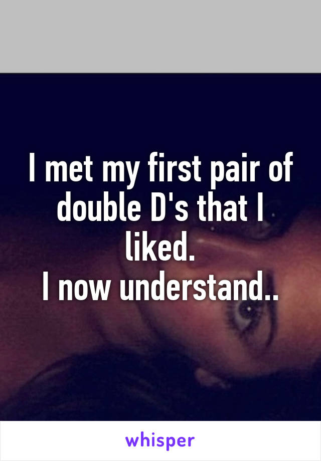 I met my first pair of double D's that I liked.
I now understand..