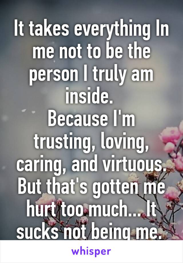 It takes everything In me not to be the person I truly am inside. 
Because I'm trusting, loving, caring, and virtuous. But that's gotten me hurt too much... It sucks not being me. 