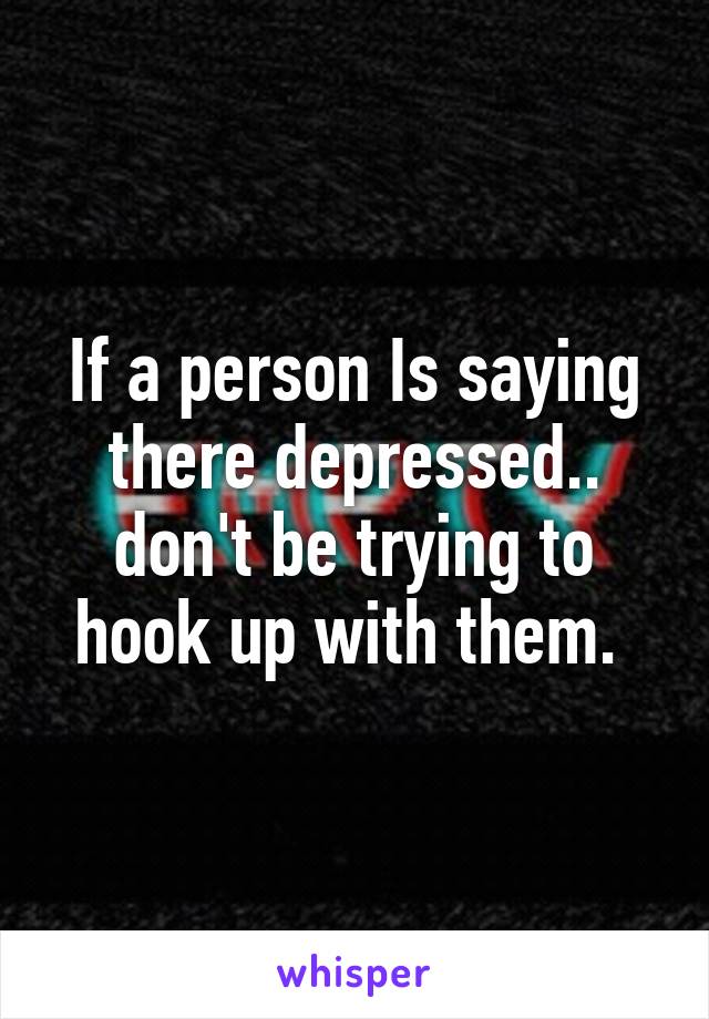 If a person Is saying there depressed.. don't be trying to hook up with them. 