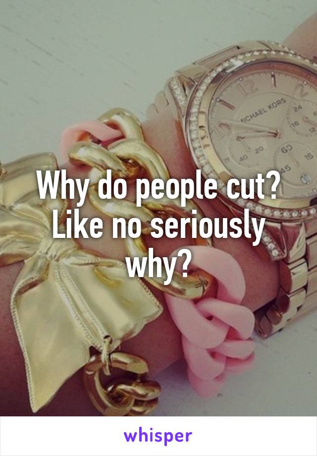 Why do people cut? Like no seriously why?