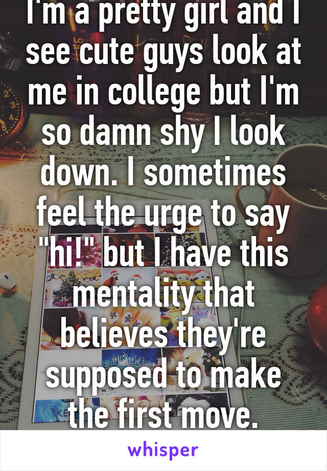 I'm a pretty girl and I see cute guys look at me in college but I'm so damn shy I look down. I sometimes feel the urge to say "hi!" but I have this mentality that believes they're supposed to make the first move. Agree?