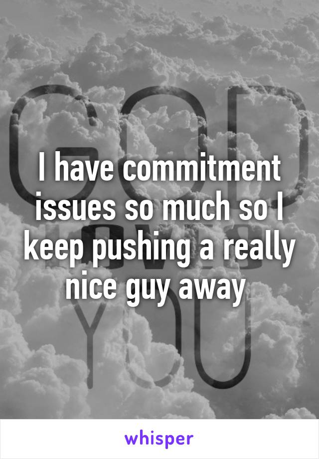 I have commitment issues so much so I keep pushing a really nice guy away 