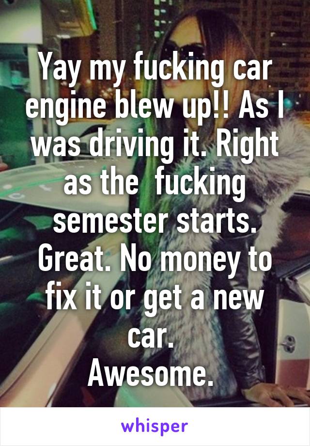 Yay my fucking car engine blew up!! As I was driving it. Right as the  fucking semester starts. Great. No money to fix it or get a new car. 
Awesome. 