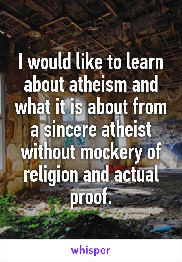 I would like to learn about atheism and what it is about from a sincere atheist without mockery of religion and actual proof.