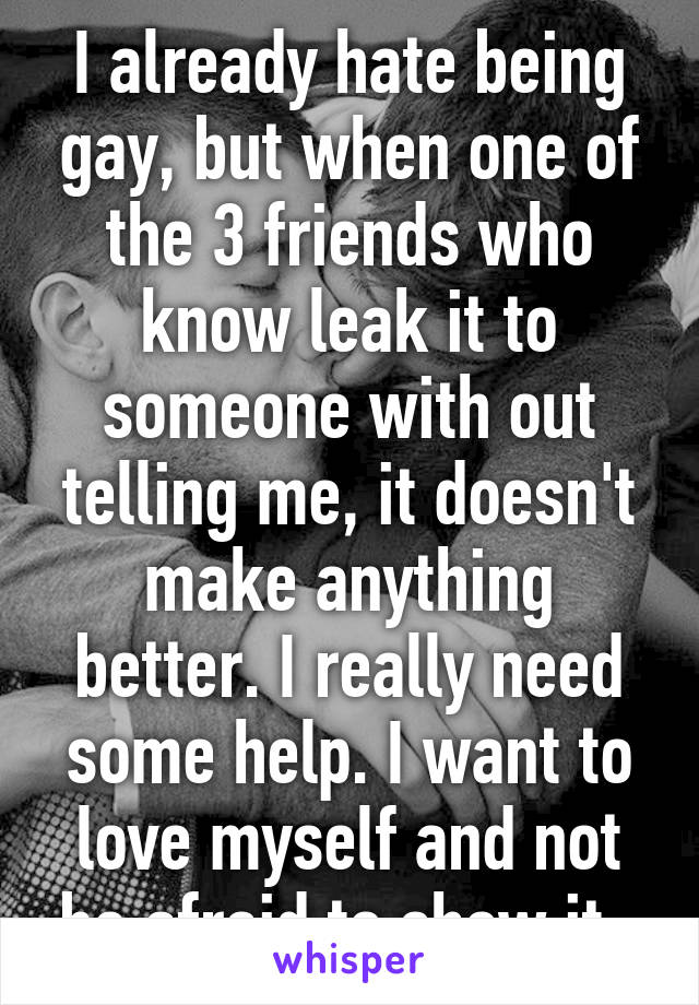 I already hate being gay, but when one of the 3 friends who know leak it to someone with out telling me, it doesn't make anything better. I really need some help. I want to love myself and not be afraid to show it. 