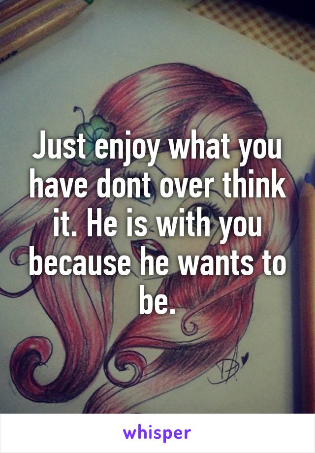 Just enjoy what you have dont over think it. He is with you because he wants to be.