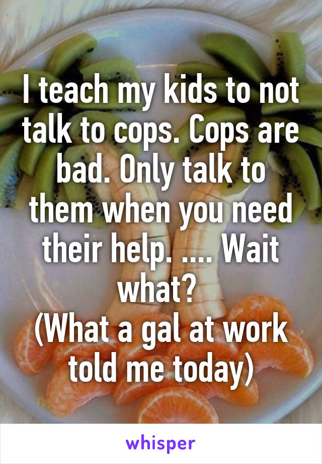 I teach my kids to not talk to cops. Cops are bad. Only talk to them when you need their help. .... Wait what? 
(What a gal at work told me today)